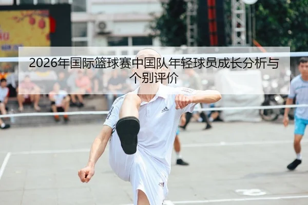 2026年国际篮球赛中国队年轻球员成长分析与个别评价