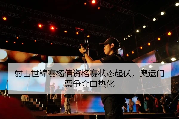 射击世锦赛杨倩资格赛状态起伏，奥运门票争夺白热化