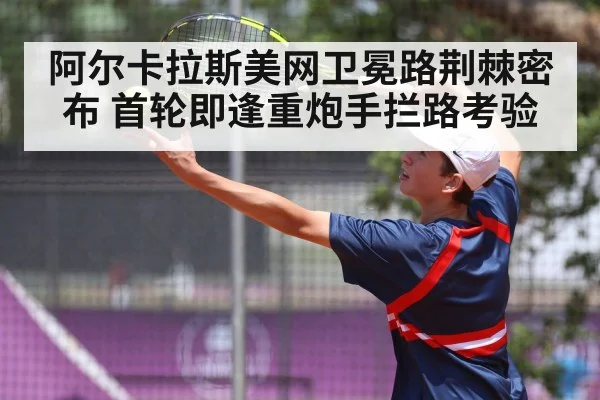 阿尔卡拉斯美网卫冕路荆棘密布 首轮即逢重炮手拦路考验
